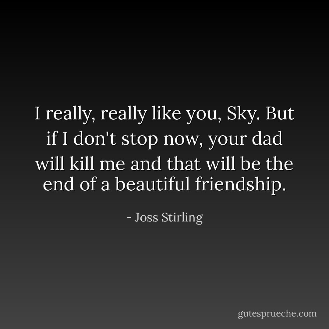 I really, really like you, Sky. But if I don't stop now, your dad will kill me and that will be the end of a beautiful friendship. - Joss Stirling