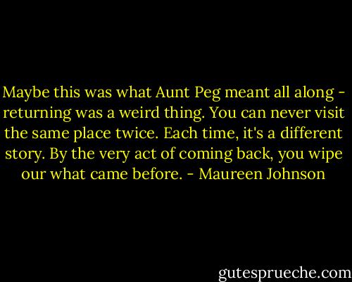 Maybe this was what Aunt Peg meant all along - returning was a weird thing. You can never visit the same place twice. Each time, it's a different story. By the very act of coming back, you wipe our what came before. - Maureen Johnson