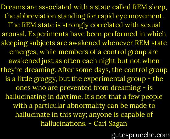 Dreams are associated with a state called REM sleep, the abbreviation standing for rapid eye movement. The REM state is strongly correlated with sexual arousal. Experiments have been performed in which sleeping subjects are awakened whenever REM state emerges, while members of a control group are awakened just as often each night but not when they're dreaming. After some days, the control group is a little groggy, but the experimental group - the ones who are prevented from dreaming - is hallucinating in daytime. It's not that a few people with a particular abnormality can be made to hallucinate in this way; anyone is capable of hallucinations. - Carl Sagan