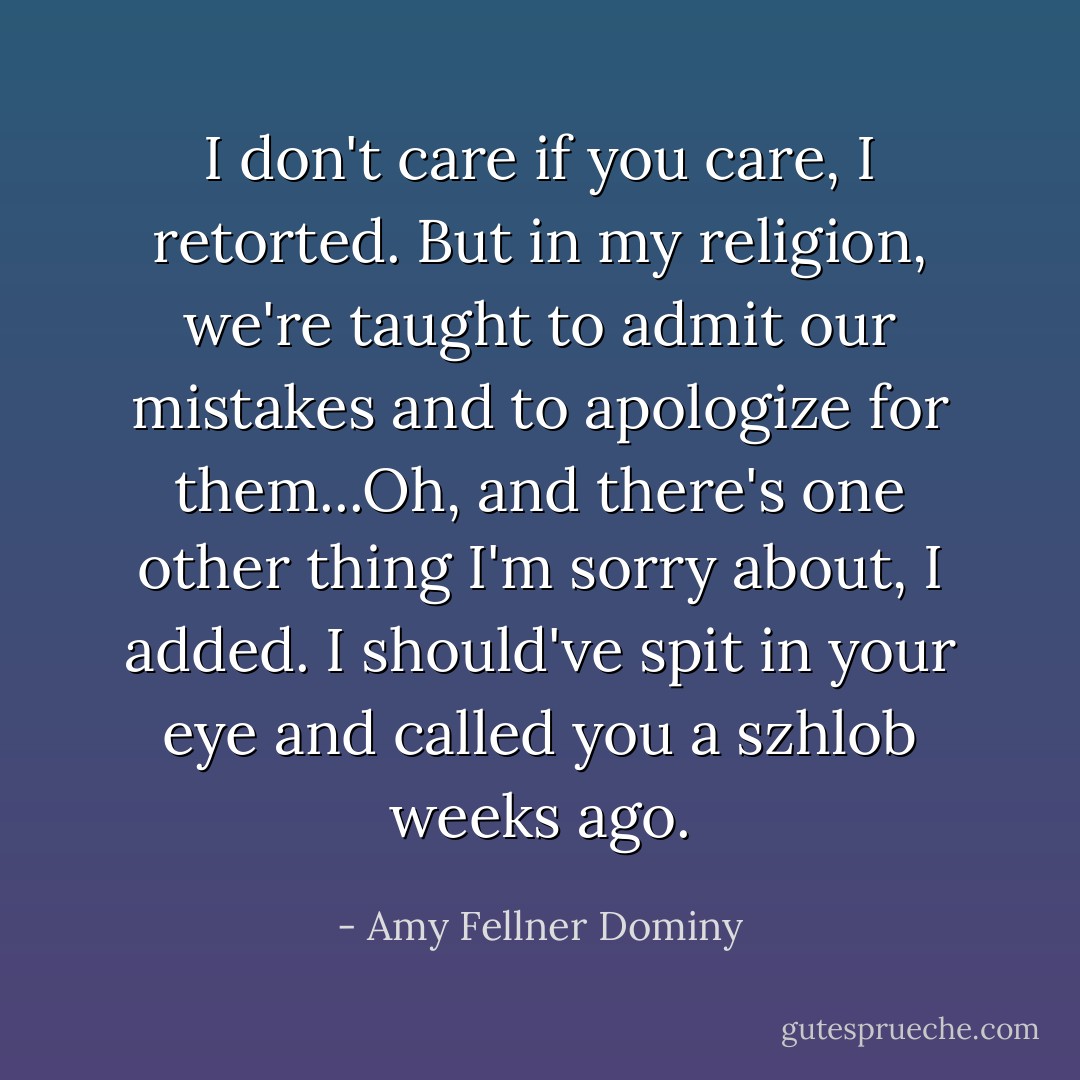 I don't care if you care, I retorted. But in my religion, we're taught to admit our mistakes and to apologize for them...Oh, and there's one other thing I'm sorry about, I added. I should've spit in your eye and called you a szhlob weeks ago. - Amy Fellner Dominy