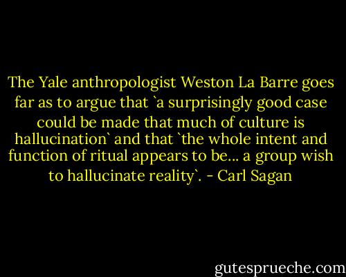 The Yale anthropologist Weston La Barre goes far as to argue that `a surprisingly good case could be made that much of culture is hallucination` and that `the whole intent and function of ritual appears to be... a group wish to hallucinate reality`. - Carl Sagan