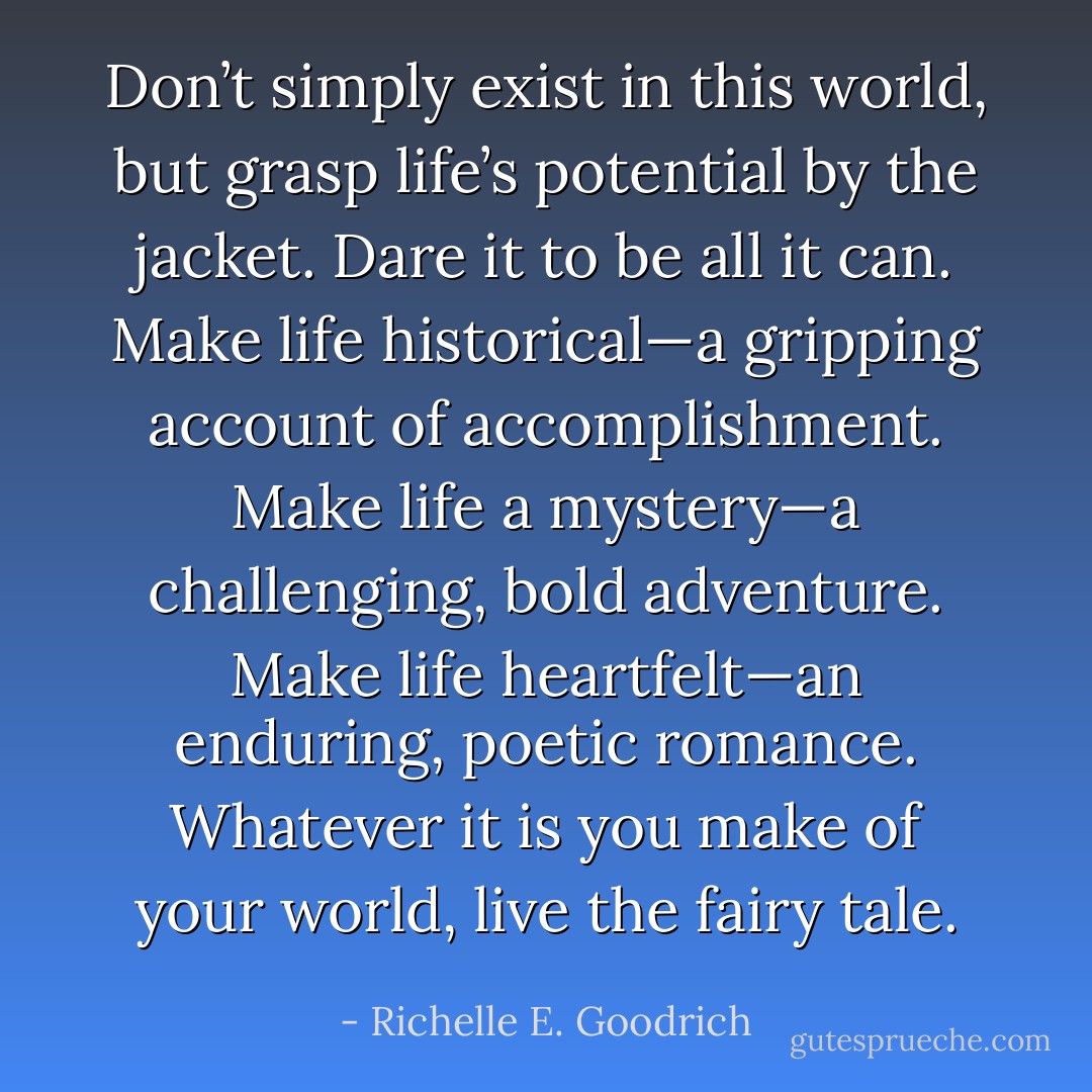 Don’t simply exist in this world, but grasp life’s potential by the jacket. Dare it to be all it can. Make life historical—a gripping account of accomplishment. Make life a mystery—a challenging, bold adventure. Make life heartfelt—an enduring, poetic romance. Whatever it is you make of your world, live the fairy tale. - Richelle E. Goodrich