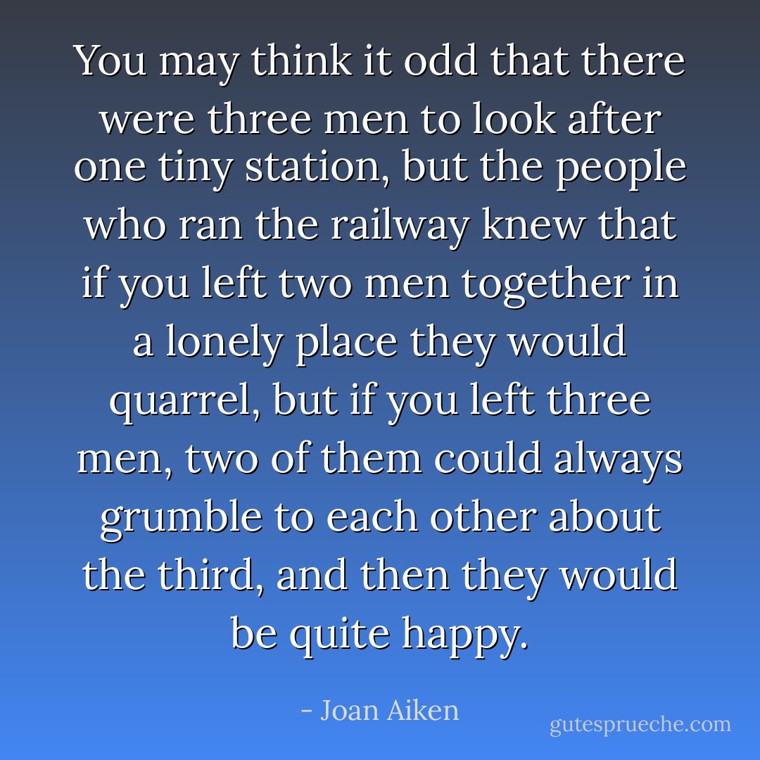 You may think it odd that there were three men to look after one tiny station, but the people who ran the railway knew that if you left two men together in a lonely place they would quarrel, but if you left three men, two of them could always grumble to each other about the third, and then they would be quite happy. - Joan Aiken