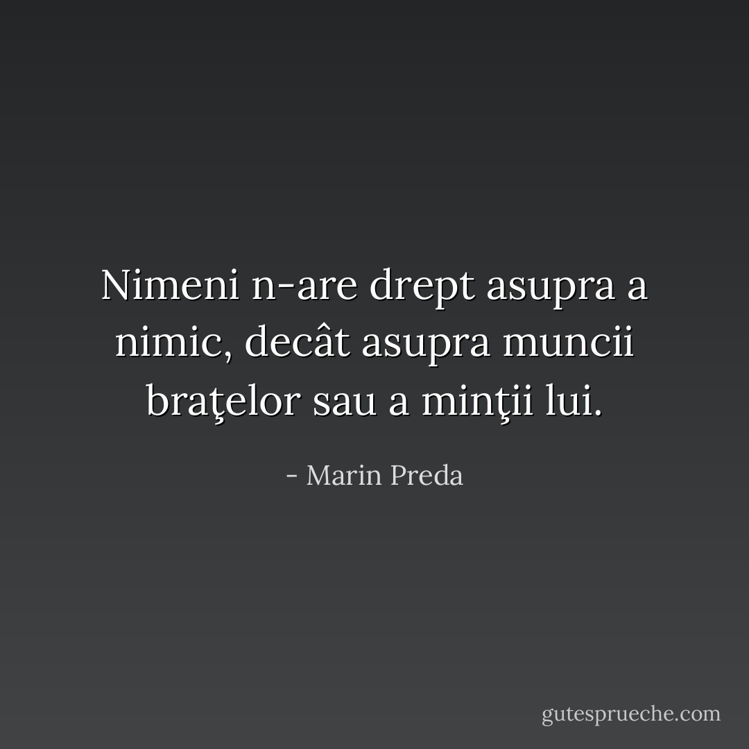 Nimeni n-are drept asupra a nimic, decât asupra muncii braţelor sau a minţii lui. - Marin Preda