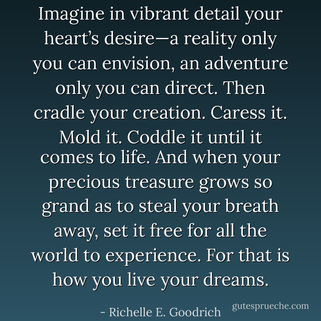 Imagine in vibrant detail your heart’s desire—a reality only you can envision, an adventure only you can direct.<br />Then cradle your creation. Caress it. Mold it. Coddle it until it comes to life.<br />And when your precious treasure grows so grand as to steal your breath away, set it free for all the world to experience. For that is how you live your dreams. - Richelle E. Goodrich