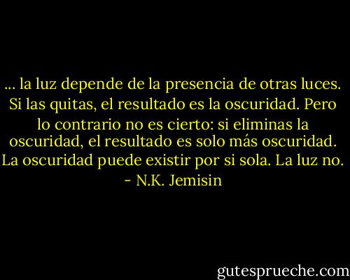 ... la luz depende de la presencia de otras luces. Si las quitas, el resultado es la oscuridad. Pero lo contrario no es cierto: si eliminas la oscuridad, el resultado es solo más oscuridad. La oscuridad puede existir por si sola. La luz no. - N.K. Jemisin