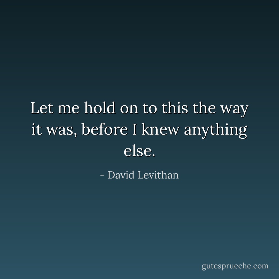 Let me hold on to this the way it was, before I knew anything else. - David Levithan