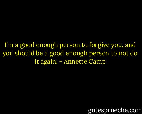 I'm a good enough person to forgive you, and you should be a good enough person to not do it again. - Annette Camp