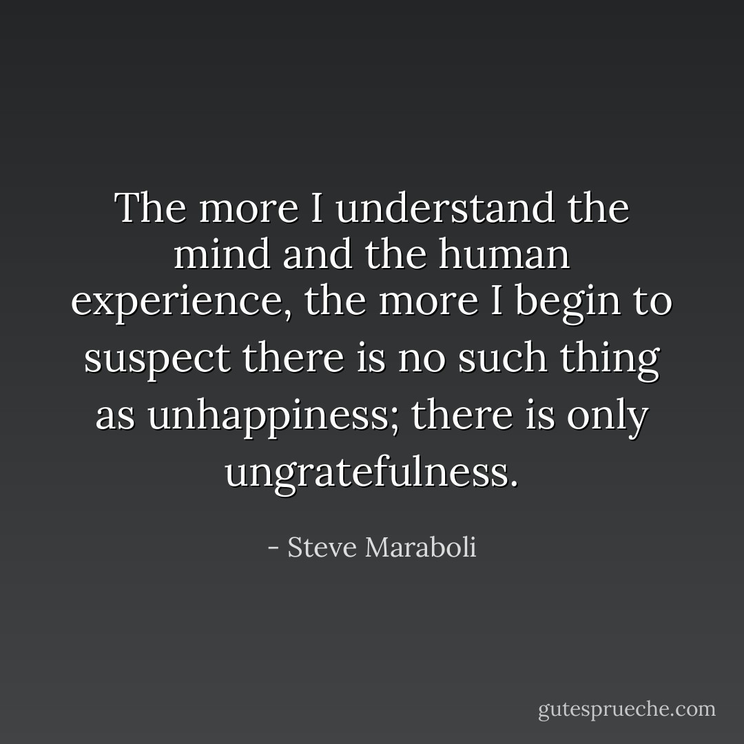 The more I understand the mind and the human experience, the more I begin to suspect there is no such thing as unhappiness; there is only ungratefulness. - Steve Maraboli