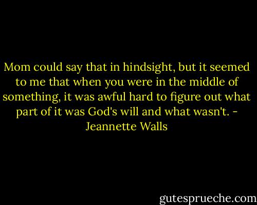 Mom could say that in hindsight, but it seemed to me that when you were in the middle of something, it was awful hard to figure out what part of it was God's will and what wasn't. - Jeannette Walls