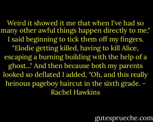 Weird it showed it me that when I've had so many other awful things happen directly to me," I said beginning to tick them off my fingers. "Elodie getting killed, having to kill Alice, escaping a burning building with the help of a ghost..." And then because both my parents looked so deflated I added, "Oh, and this really heinous pageboy haircut in the sixth grade. - Rachel Hawkins