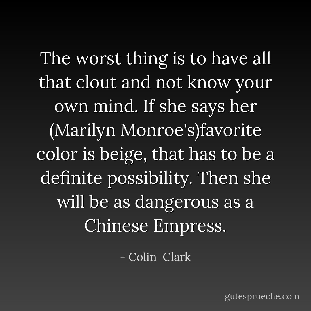 The worst thing is to have all that clout and not know your own mind. If she says her (Marilyn Monroe's)favorite color is beige, that has to be a definite possibility. Then she will be as dangerous as a Chinese Empress. - Colin  Clark