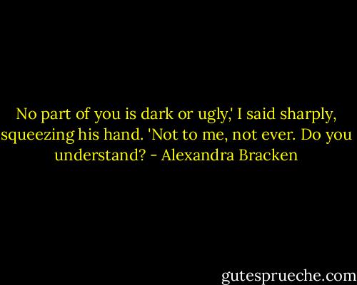 No part of you is dark or ugly,' I said sharply, squeezing his hand. 'Not to me, not ever. Do you understand? - Alexandra Bracken