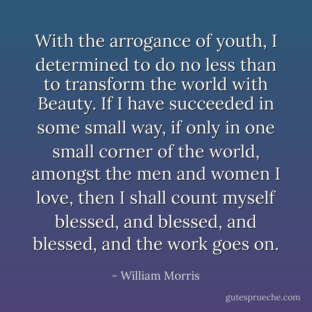 With the arrogance of youth, I determined to do no less than to transform the world with Beauty. If I have succeeded in some small way, if only in one small corner of the world, amongst the men and women I love, then I shall count myself blessed, and blessed, and blessed, and the work goes on. - William Morris