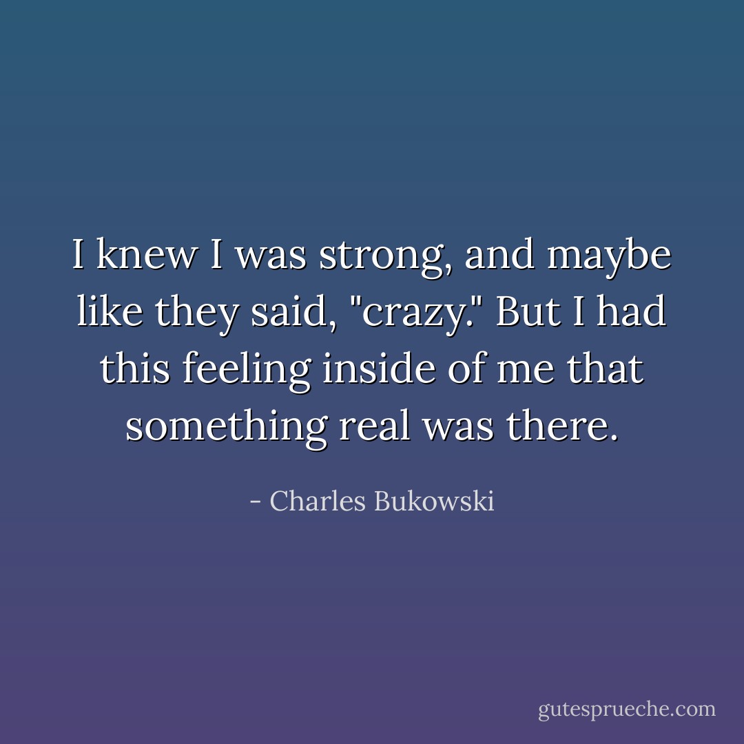 I knew I was strong, and maybe like they said, "crazy." But I had this feeling inside of me that something real was there. - Charles Bukowski