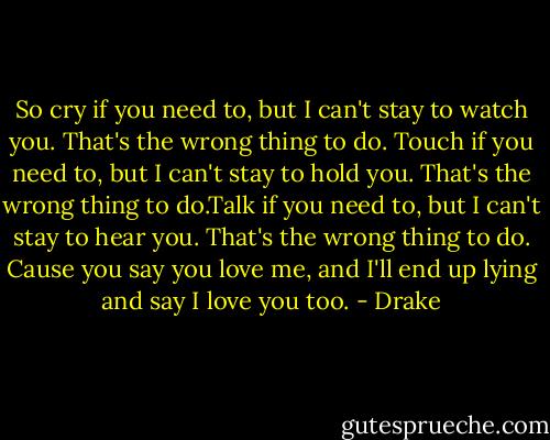 So cry if you need to, but I can't stay to watch you. That's the wrong thing to do. Touch if you need to, but I can't stay to hold you. That's the wrong thing to do.Talk if you need to, but I can't stay to hear you. That's the wrong thing to do. Cause you say you love me, and I'll end up lying and say I love you too. - Drake