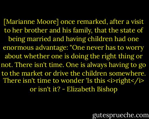 [Marianne Moore] once remarked, after a visit to her brother and his family, that the state of being married and having children had one enormous advantage: "One never has to worry about whether one is doing the right thing or not. There isn't time. One is always having to go to the market or drive the children somewhere. There isn't time to wonder 'Is this <i>right</i> or isn't it? - Elizabeth Bishop