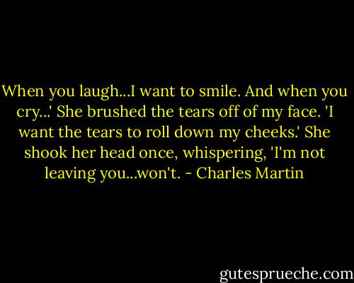 When you laugh...I want to smile. And when you cry...' She brushed the tears off of my face. 'I want the tears to roll down my cheeks.' She shook her head once, whispering, 'I'm not leaving you...won't. - Charles Martin