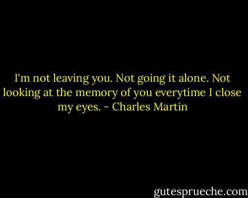 I'm not leaving you. Not going it alone. Not looking at the memory of you everytime I close my eyes. - Charles Martin