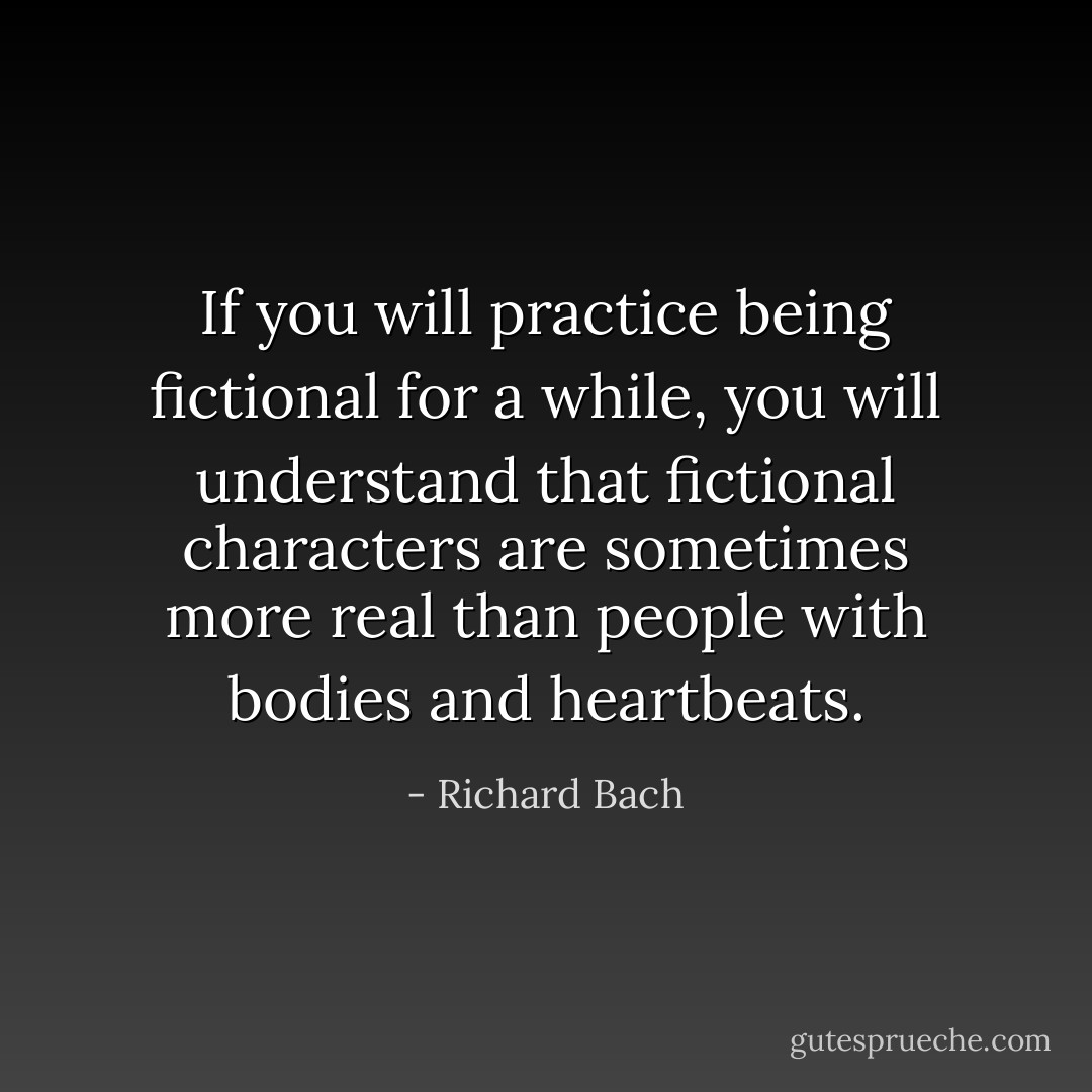 If you will practice being fictional for a while, you will understand that fictional characters are sometimes more real than people with bodies and heartbeats. - Richard Bach