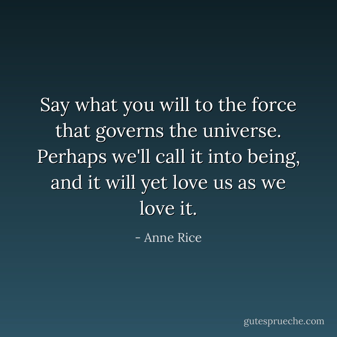 Say what you will to the force that governs the universe. Perhaps we'll call it into being, and it will yet love us as we love it. - Anne Rice