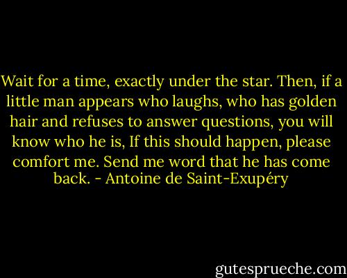 Wait for a time, exactly under the star. Then, if a little man appears who laughs, who has golden hair and refuses to answer questions, you will know who he is, If this should happen, please comfort me. Send me word that he has come back. - Antoine de Saint-Exupéry
