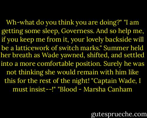 Wh-what do<br />you think you are doing?"<br />"I am getting some sleep, Governess. And so help me, if you keep me from it, your<br />lovely backside will be a latticework of switch marks."<br />Summer held her breath as Wade yawned, shifted, and settled into a more comfortable<br />position.<br />Surely he was not thinking she would remain with him like this for the rest of the night!<br />"Captain Wade, I must insist--!"<br />"Blood - Marsha Canham