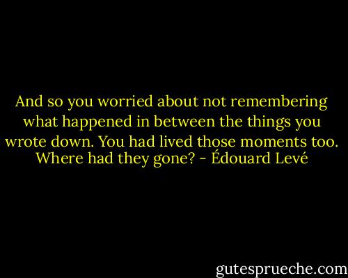 And so you worried about not remembering what happened in between the things you wrote down. You had lived those moments too. Where had they gone? - Édouard Levé
