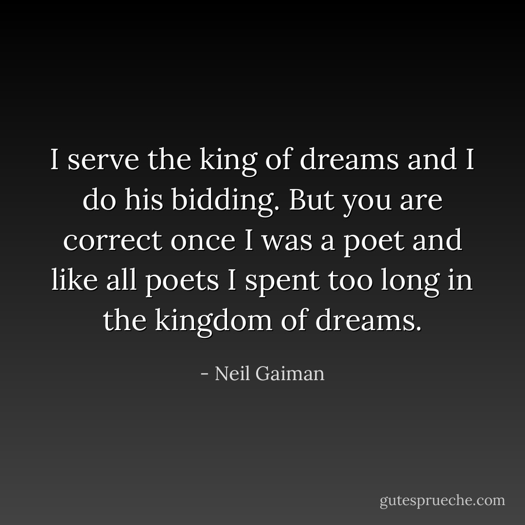 I serve the king of dreams and I do his bidding. But you are correct once I was a poet and like all poets I spent too long in the kingdom of dreams. - Neil Gaiman