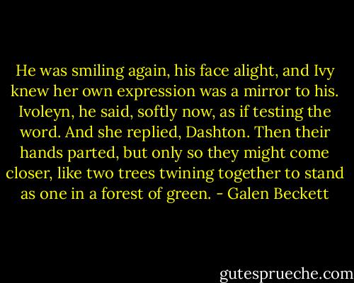 He was smiling again, his face alight, and Ivy knew her own expression was a mirror to his. Ivoleyn, he said, softly now, as if testing the word. And she replied, Dashton. Then their hands parted, but only so they might come closer, like two trees twining together to stand as one in a forest of green. - Galen Beckett