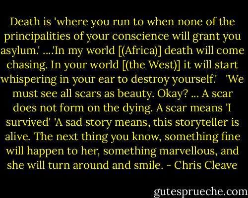 Death is 'where you run to when none of the principalities of your conscience will grant you asylum.' ....'In my world [(Africa)] death will come chasing. In your world [(the West)] it will start whispering in your ear to destroy yourself.' <br /><br />'We must see all scars as beauty. Okay? ... A scar does not form on the dying. A scar means 'I survived'<br />'A sad story means, this storyteller is alive. The next thing you know, something fine will happen to her, something marvellous, and she will turn around and smile. - Chris Cleave