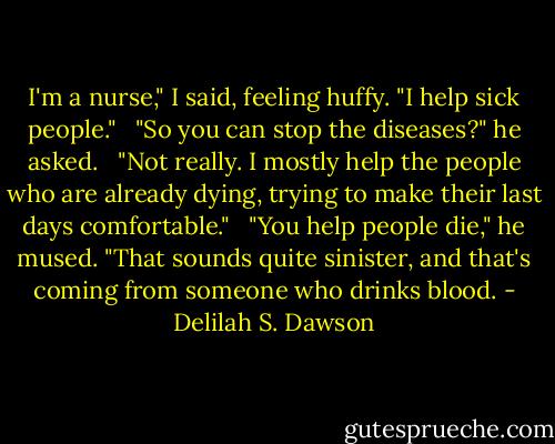 I'm a nurse," I said, feeling huffy. "I help sick people." <br /><br />"So you can stop the diseases?" he asked. <br /><br />"Not really. I mostly help the people who are already dying, trying to make their last days comfortable." <br /><br />"You help people die," he mused. "That sounds quite sinister, and that's coming from someone who drinks blood. - Delilah S. Dawson