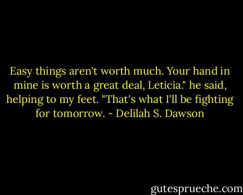 Easy things aren't worth much. Your hand in mine is worth a great deal, Leticia." he said, helping to my feet. "That's what I'll be fighting for tomorrow. - Delilah S. Dawson