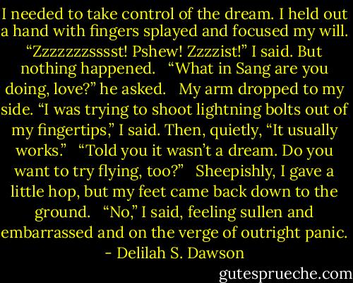 I needed to take control of the dream. I held out a hand with fingers splayed and focused my will. “Zzzzzzzsssst! Pshew! Zzzzist!” I said. But nothing happened. <br /><br />“What in Sang are you doing, love?” he asked. <br /><br />My arm dropped to my side. “I was trying to shoot lightning bolts out of my fingertips,” I said. Then, quietly, “It usually works.” <br /><br />“Told you it wasn’t a dream. Do you want to try flying, too?” <br /><br />Sheepishly, I gave a little hop, but my feet came back down to the ground. <br /><br />“No,” I said, feeling sullen and embarrassed and on the verge of outright panic. - Delilah S. Dawson