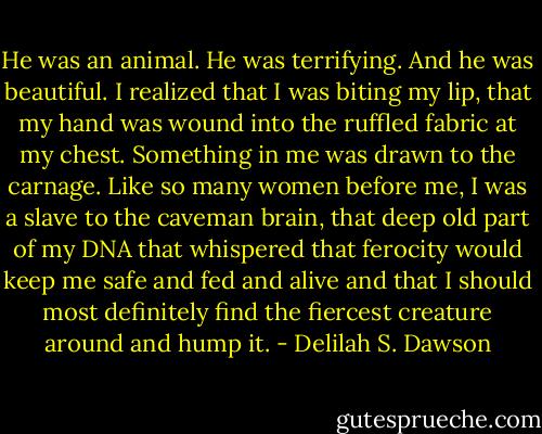 He was an animal. He was terrifying. And he was beautiful. I realized that I was biting my lip, that my hand was wound into the ruffled fabric at my chest. Something in me was drawn to the carnage. Like so many women before me, I was a slave to the caveman brain, that deep old part of my DNA that whispered that ferocity would keep me safe and fed and alive and that I should most definitely find the fiercest creature around and hump it. - Delilah S. Dawson