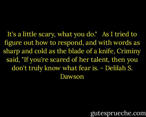 It's a little scary, what you do." <br /><br />As I tried to figure out how to respond, and with words as sharp and cold as the blade of a knife, Criminy said, "If you're scared of her talent, then you don't truly know what fear is. - Delilah S. Dawson