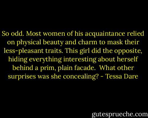 So odd. Most women of his acquaintance relied on physical beauty and charm to mask their less-pleasant traits. This girl did the opposite, hiding everything interesting about herself behind a prim, plain facade.<br /><br />What other surprises was she concealing? - Tessa Dare