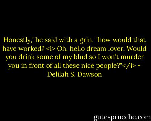 Honestly," he said with a grin, "how would that have worked? <i> Oh, hello dream lover. Would you drink some of my blud so I won't murder you in front of all these nice people?"</i> - Delilah S. Dawson