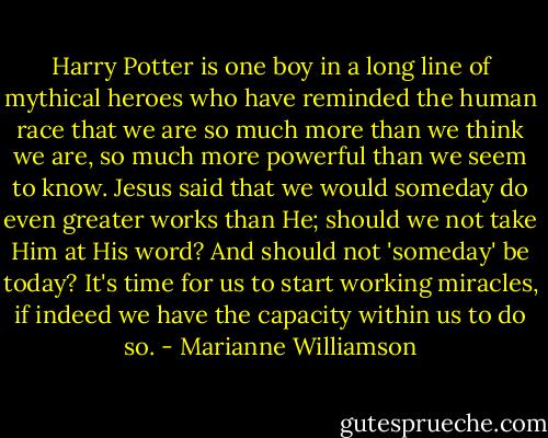 Harry Potter is one boy in a long line of mythical heroes who have reminded the human race that we are so much more than we think we are, so much more powerful than we seem to know. Jesus said that we would someday do even greater works than He; should we not take Him at His word? And should not 'someday' be today? It's time for us to start working miracles, if indeed we have the capacity within us to do so. - Marianne Williamson