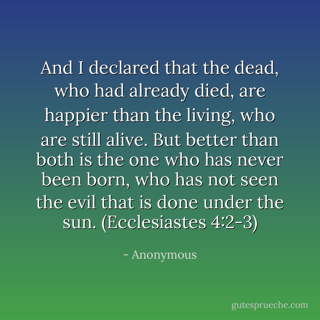And I declared that the dead, who had already died, are happier than the living, who are still alive. But better than both is the one who has never been born, who has not seen the evil that is done under the sun. (Ecclesiastes 4:2-3) - Anonymous