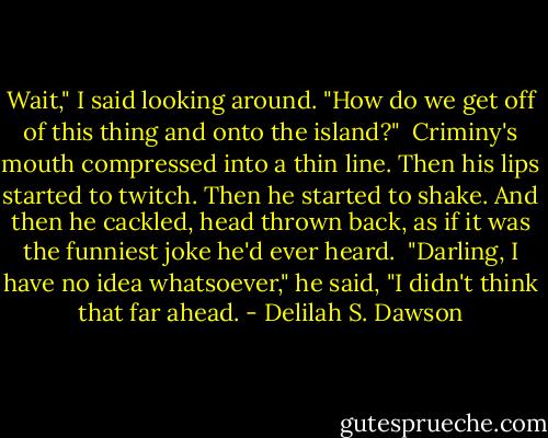 Wait," I said looking around. "How do we get off of this thing and onto the island?"<br /><br />Criminy's mouth compressed into a thin line. Then his lips started to twitch. Then he started to shake. And then he cackled, head thrown back, as if it was the funniest joke he'd ever heard.<br /><br />"Darling, I have no idea whatsoever," he said, "I didn't think that far ahead. - Delilah S. Dawson