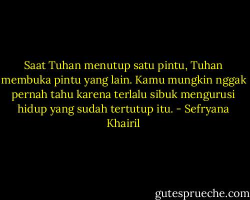 Saat Tuhan menutup satu pintu, Tuhan membuka pintu yang lain. Kamu mungkin nggak pernah tahu karena terlalu sibuk mengurusi hidup yang sudah tertutup itu. - Sefryana Khairil
