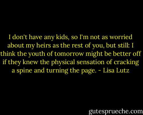 I don't have any kids, so I'm not as worried about my heirs as the rest of you, but still: I think the youth of tomorrow might be better off if they knew the physical sensation of cracking a spine and turning the page. - Lisa Lutz