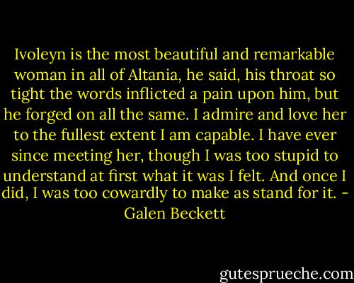 Ivoleyn is the most beautiful and remarkable woman in all of Altania, he said, his throat so tight the words inflicted a pain upon him, but he forged on all the same. I admire and love her to the fullest extent I am capable. I have ever since meeting her, though I was too stupid to understand at first what it was I felt. And once I did, I was too cowardly to make as stand for it. - Galen Beckett