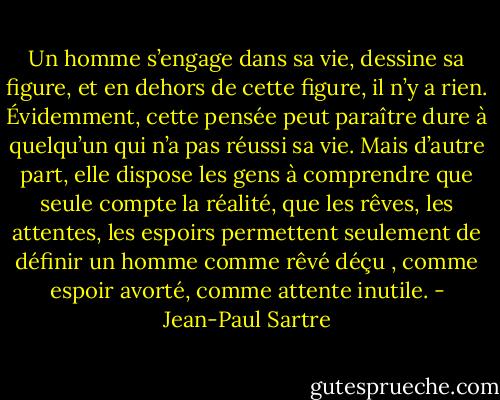 Un homme s’engage dans sa vie, dessine sa figure, et en dehors de cette figure, il n’y a rien. Évidemment, cette pensée peut paraître dure à quelqu’un qui n’a pas réussi sa vie. Mais d’autre part, elle dispose les gens à comprendre que seule compte la réalité, que les rêves, les attentes, les espoirs permettent seulement de définir un homme comme rêvé déçu , comme espoir avorté, comme attente inutile. - Jean-Paul Sartre