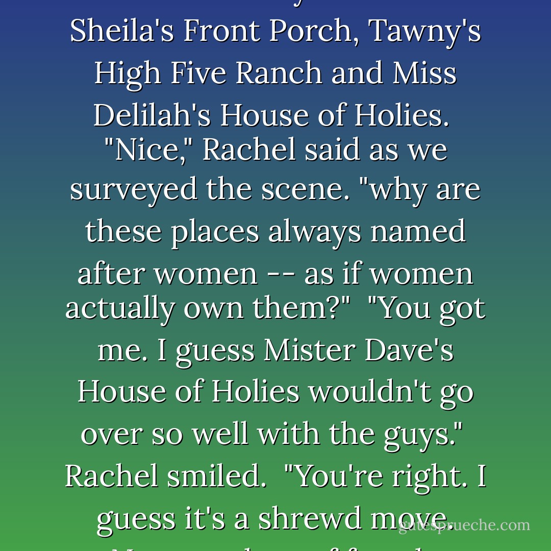 The gravel road widened into a large turnaround where three similar looking and designed brothels sat waiting for customers. They were called Sheila's Front Porch, Tawny's High Five Ranch and Miss Delilah's House of Holies.<br /><br />"Nice," Rachel said as we surveyed the scene. "why are these places always named after women -- as if women actually own them?"<br /><br />"You got me. I guess Mister Dave's House of Holies wouldn't go over so well with the guys."<br /><br />Rachel smiled.<br /><br />"You're right. I guess it's a shrewd move. Name a place of female degradation and slavery after a female and it doesn't sound so bad, does it? It's packaging. - Michael Connelly