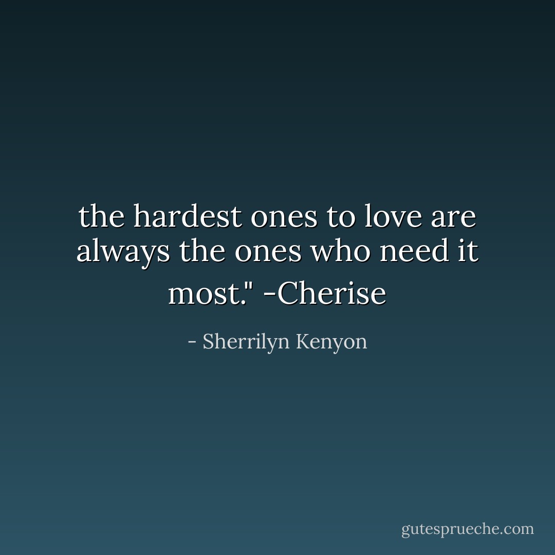 the<br />hardest ones to love are always the ones who need it most." -Cherise - Sherrilyn Kenyon
