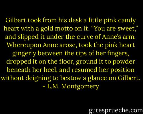 Gilbert took from his desk a little pink candy heart with a gold motto on it, “You are sweet,” and slipped it under the curve of Anne’s arm. Whereupon Anne arose, took the pink heart gingerly between the tips of her fingers, dropped it on the floor, ground it to powder beneath her heel, and resumed her position without deigning to bestow a glance on Gilbert. - L.M. Montgomery