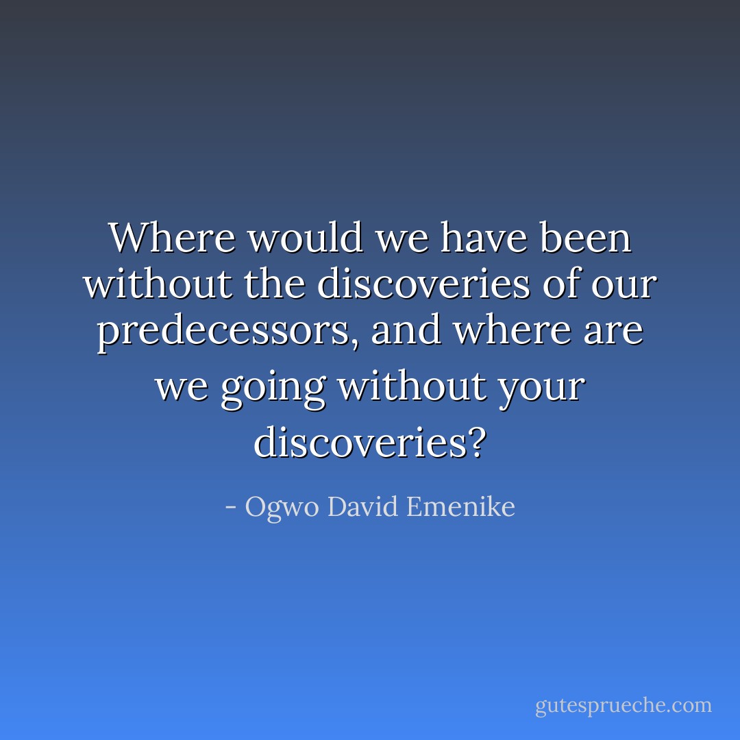 Where would we have been without the discoveries of our predecessors, and where are we going without your discoveries? - Ogwo David Emenike