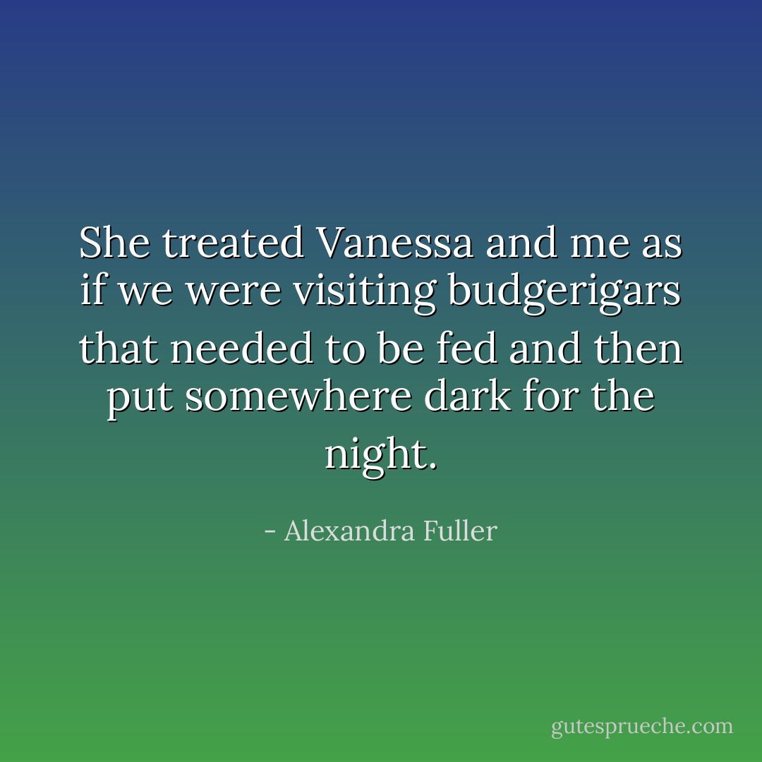 She treated Vanessa and me as if we were visiting budgerigars that needed to be fed and then put somewhere dark for the night. - Alexandra Fuller